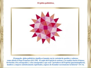El pequeño globo poliédrico significa el mundo con la variedad de pueblos y culturas,
como afirma el Papa Francisco (EG 236). El soplo del Espíritu lo sostiene y lo conduce hacia el futuro.
Invitación a los consagrados y a las consagradas a que sean "portadores del Espíritu (pneumatophóroi),
hombres y mujeres auténticamente espirituales, capaces de fecundar secretamente la historia" (VC 6).
El globo poliédrico.
 