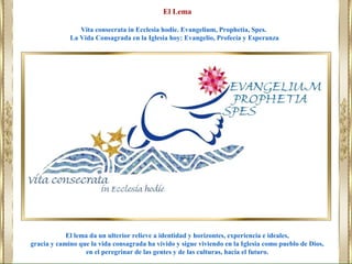 El lema da un ulterior relieve a identidad y horizontes, experiencia e ideales,
gracia y camino que la vida consagrada ha vivido y sigue viviendo en la Iglesia como pueblo de Dios,
en el peregrinar de las gentes y de las culturas, hacia el futuro.
El Lema
Vita consecrata in Ecclesia hodie. Evangelium, Prophetia, Spes.
La Vida Consagrada en la Iglesia hoy: Evangelio, Profecía y Esperanza
 