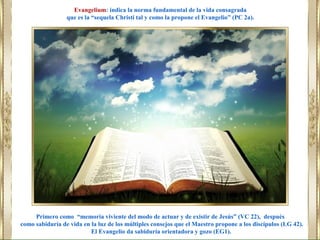 Primero como “memoria viviente del modo de actuar y de existir de Jesús” (VC 22), después
como sabiduría de vida en la luz de los múltiples consejos que el Maestro propone a los discípulos (LG 42).
El Evangelio da sabiduría orientadora y gozo (EG1).
Evangelium: indica la norma fundamental de la vida consagrada
que es la “sequela Christi tal y como la propone el Evangelio” (PC 2a).
 