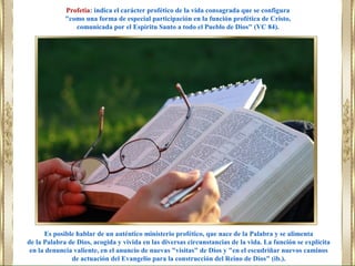 Es posible hablar de un auténtico ministerio profético, que nace de la Palabra y se alimenta
de la Palabra de Dios, acogida y vivida en las diversas circunstancias de la vida. La función se explicita
en la denuncia valiente, en el anuncio de nuevas "visitas" de Dios y "en el escudriñar nuevos caminos
de actuación del Evangelio para la construcción del Reino de Dios" (ib.).
Profetia: indica el carácter profético de la vida consagrada que se configura
"como una forma de especial participación en la función profética de Cristo,
comunicada por el Espíritu Santo a todo el Pueblo de Dios" (VC 84).
 