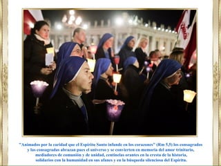 "Animados por la caridad que el Espíritu Santo infunde en los corazones" (Rm 5,5) los consagrados
y las consagradas abrazan pues el universo y se convierten en memoria del amor trinitario,
mediadores de comunión y de unidad, centinelas orantes en la cresta de la historia,
solidarios con la humanidad en sus afanes y en la búsqueda silenciosa del Espíritu.
 