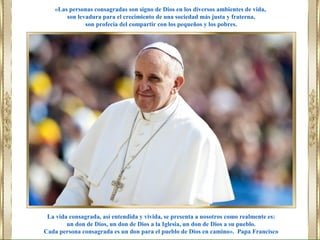 La vida consagrada, así entendida y vivida, se presenta a nosotros como realmente es:
un don de Dios, un don de Dios a la Iglesia, un don de Dios a su pueblo.
Cada persona consagrada es un don para el pueblo de Dios en camino». Papa Francisco
«Las personas consagradas son signo de Dios en los diversos ambientes de vida,
son levadura para el crecimiento de una sociedad más justa y fraterna,
son profecía del compartir con los pequeños y los pobres.
 