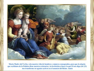 María Madre del Verbo, vela nuestra vida de hombres y mujeres consagrados, para que la alegría
que recibimos de la Palabra llene nuestra existencia y tu invitación a hacer lo que El nos diga (Jn 2,5)
nos transforme en agentes activos en el anuncio del Reino. Amén
 