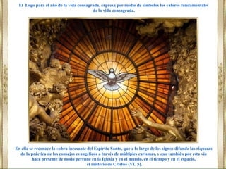 En ella se reconoce la «obra incesante del Espíritu Santo, que a lo largo de los signos difunde las riquezas
de la práctica de los consejos evangélicos a través de múltiples carismas, y que también por esta vía
hace presente de modo perenne en la Iglesia y en el mundo, en el tiempo y en el espacio,
el misterio de Cristo» (VC 5).
El Logo para el año de la vida consagrada, expresa por medio de símbolos los valores fundamentales
de la vida consagrada.
 