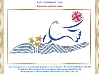 La paloma pertenece a la simbología clásica para indicar la acción del Espíritu Santo fuente de vida
e inspirador de creatividad. Es una referencia a los comienzos de la historia:
en el principio, el Espíritu de Dios aleteaba sobre las aguas (Gen 1,1).
LOS SÍMBOLOS DEL LOGO
La paloma sobre las aguas.
 
