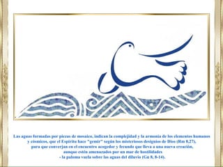 Las aguas formadas por piezas de mosaico, indican la complejidad y la armonía de los elementos humanos
y cósmicos, que el Espíritu hace "gemir" según los misteriosos designios de Dios (Rm 8,27),
para que converjan en el encuentro acogedor y fecundo que lleva a una nueva creación,
aunque estén amenazados por un mar de hostilidades
- la paloma vuela sobre las aguas del diluvio (Gn 8, 8-14).
 
