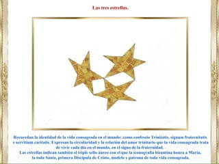Recuerdan la identidad de la vida consagrada en el mundo: como confessio Trinitatis, signum fraternitatis
e servitium caritatis. Expresan la circularidad y la relación del amor trinitario que la vida consagrada trata
de vivir cada día en el mundo, en el signo de la fraternidad.
Las estrellas indican también el triple sello áureo con el que la iconografía bizantina honra a María,
la toda Santa, primera Discípula de Cristo, modelo y patrona de toda vida consagrada.
Las tres estrellas.
 