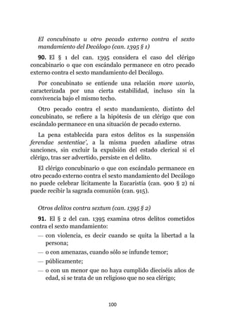 100
El concubinato u otro pecado externo contra el sexto
mandamiento del Decálogo (can. 1395 § 1)
90. El § 1 del can. 1395 considera el caso del clérigo
concabinario o que con escándalo permanece en otro pecado
externo contra el sexto mandamiento del Decálogo.
Por concubinato se entiende una relación more uxorio,
caracterizada por una cierta estabilidad, incluso sin la
convivencia bajo el mismo techo.
Otro pecado contra el sexto mandamiento, distinto del
concubinato, se refiere a la hipótesis de un clérigo que con
escándalo permanece en una situación de pecado externo.
La pena establecida para estos delitos es la suspensión
ferendae sententiae', a la misma pueden añadirse otras
sanciones, sin excluir la expulsión del estado clerical si el
clérigo, tras ser advertido, persiste en el delito.
El clérigo concubinario o que con escándalo permanece en
otro pecado externo contra el sexto mandamiento del Decálogo
no puede celebrar lícitamente la Eucaristía (can. 900 § 2) ni
puede recibir la sagrada comunión (can. 915).
Otros delitos contra sextum (can. 1395 § 2)
91. El § 2 del can. 1395 examina otros delitos cometidos
contra el sexto mandamiento:
— con violencia, es decir cuando se quita la libertad a la
persona;
— o con amenazas, cuando sólo se infunde temor;
— públicamente;
— o con un menor que no haya cumplido dieciséis años de
edad, si se trata de un religioso que no sea clérigo;
 