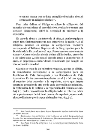 101
— o con un menor que no haya cumplido dieciocho años, si
se trata de un religioso clérigo134.
Para tales delitos el Código establece la obligación del
superior de considerar el caso delictivo, evaluarlo y tomar una
decisión discrecional sobre la necesidad de proceder a la
expulsión.
En caso de abuso a un menor de 18 años, al cual se equipara
quien tiene habitualmente un uso imperfecto de razón135, si el
religioso acusado es clérigo, la competencia exclusiva
corresponde al Tribunal Supremo de la Congregación para la
Doctrina de la Fe, conforme al m.p. Sacramentorum sanctitatis
tutela136. Como todos los demás delitos allí incluidos, prescribe
a los veinte años y, sólo para el caso de abuso a un menor de 18
años, se empezará a contar desde el momento que cumple los
dieciocho años de edad.
Cuando se trata de un miembro religioso, que no es clérigo,
la competencia corresponde a la Congregación para los
Institutos de Vida Consagrada y las Sociedades de Vida
Apostólica. En los casos contemplados por el § 2 del can. 1395,
el superior debe proceder a la expulsión, salvo que juzgue
oportuno proceder de otro modo en la corrección del miembro,
la restitución de la justicia y la reparación del escándalo (can.
695 § 1). En los casos citados, la obligatoriedad se refiere al deber
del superior mayor de iniciar el proceso de expulsión, observando
el procedimiento previsto por el derecho (can. 695 § 2).
134 JUAN PABLO II, Carta Ap. en forma de m.p. Sacramento- rum Sanctitatis tutela, Roma
(30 de abril de 2001).
135 CONGREGACIÓN PARA LA DOCTRINA DE LA FE, Normae de delictis Congregationi pro
Doctrina Fidei reservatis seu Normae de delictis contra fidem necnon de gravioribus delictis, 21
de mayo de 2010, AAS 102 (2010) 419-434, art. 6 §1, 1°.
136 Juan Pablo II, Carta Ap. en forma de m.p. Sacramentorum sanctitatis tutela, Roma
(30 de abril de 2001).
 