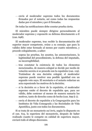 106
— envía al moderador supremo todos los documentos
firmados por el notario, así como todas las respuestas
dadas por el miembro y por él firmadas.
De todas las notificaciones debe constar prueba cierta.
El miembro puede siempre dirigirse personalmente al
moderador supremo y exponerle su defensa directamente a él
(can. 698).
El moderador supremo, tras recibir la documentación del
superior mayor competente, reúne a su consejo, que para la
validez debe estar formado al menos por cuatro miembros, y
procede colegialmente, a saber:
— sopesa las pruebas, los asuntos, las amonestaciones, la
legitimidad del procedimiento, la defensa del imputado,
su incorregibilidad;
— tras constatar la existencia de todos los elementos
mencionados, de manera colegial se decide por medio de
votación secreta si se procede con la expulsión (can. 119).
Tratándose de una decisión colegial, el moderador
supremo puede resolver una posible igualdad con un
segundo voto suyo. El secretario o el notario redactan un
acta exponiendo los motivos de la decisión;
— si la decisión es a favor de la expulsión, el moderador
supremo emite el decreto de expulsión que, para ser
válido, debe contener al menos de manera sumaria los
motivos, tanto de derecho como de hecho (can. 699 § 1);
— envía el decreto de expulsión a la Congregación para los
Institutos de Vida Consagrada y las Sociedades de Vida
Apostólica, junto con todos los documentos.
Si se trata de un monasterio sui inris, según lo dispuesto en
el can. 615, la superiora del monasterio, después de haber
realizado cuanto le compete en calidad de superiora mayor,
enviará todo al obispo diocesano.
 