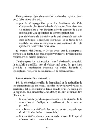 107
Para que tenga vigor el decreto del moderador supremo (can.
700) debe ser confirmado:
— por la Congregación para los Institutos de Vida
Consagrada y las Sociedades de Vida Apostólica, si se trata
de un miembro de un instituto de vida consagrada o una
sociedad de vida apostólica de derecho pontificio;
— por el obispo de la diócesis donde está situada la casa a la
cual pertenece el miembro expulsado, si se trata de un
instituto de vida consagrada o una sociedad de vida
apostólica de derecho diocesano.
El examen del decreto y de las actas que lo acompañan
permite a la Santa Sede o al obispo verificar el procedimiento
realizado y las causas aducidas.
También para los monasterios sui iuris de derecho pontificio
la expulsión decidida por el obispo, así como la que haya
decidido el moderador supremo de quien depende el
monasterio, requieren la confirmación de la Santa Sede.
Las amonestaciones canónicas
95. Es conveniente cuidar la formalidad en la redacción de
las amonestaciones canónicas, que deben ser claras y breves; su
contenido debe ser el mismo, tanto para la primera como para
la segunda. Las amonestaciones deben incluir al menos tres
elementos:
— la motivación jurídica, que consiste en la citación de la
normativa del Código en consideración de la cual se
procede;
— una breve exposición de los hechos, es decir aquello que
el miembro ha hecho o ha omitido;
— la disposición, clara y determinada, acerca de lo que el
miembro debe o no debe hacer.
 
