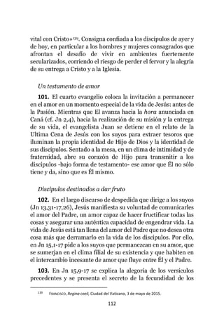 112
vital con Cristo»139. Consigna confiada a los discípulos de ayer y
de hoy, en particular a los hombres y mujeres consagrados que
afrontan el desafío de vivir en ambientes fuertemente
secularizados, corriendo el riesgo de perder el fervor y la alegría
de su entrega a Cristo y a la Iglesia.
Un testamento de amor
101. El cuarto evangelio coloca la invitación a permanecer
en el amor en un momento especial de la vida de Jesús: antes de
la Pasión. Mientras que El avanza hacia la hora anunciada en
Caná (cf. Jn 2,4), hacia la realización de su misión y la entrega
de su vida, el evangelista Juan se detiene en el relato de la
Ultima Cena de Jesús con los suyos para extraer tesoros que
iluminan la propia identidad de Hijo de Dios y la identidad de
sus discípulos. Sentado a la mesa, en un clima de intimidad y de
fraternidad, abre su corazón de Hijo para transmitir a los
discípulos -bajo forma de testamento- ese amor que Él no sólo
tiene y da, sino que es Él mismo.
Discípulos destinados a dar fruto
102. En el largo discurso de despedida que dirige a los suyos
(Jn 13,31-17,26), Jesús manifiesta su voluntad de comunicarles
el amor del Padre, un amor capaz de hacer fructificar todas las
cosas y asegurar una auténtica capacidad de engendrar vida. La
vida de Jesús está tan llena del amor del Padre que no desea otra
cosa más que derramarlo en la vida de los discípulos. Por ello,
en Jn 15,1-17 pide a los suyos que permanezcan en su amor, que
se sumerjan en el clima filial de su existencia y que habiten en
el intercambio incesante de amor que fluye entre Él y el Padre.
103. En Jn 15,9-17 se explica la alegoría de los versículos
precedentes y se presenta el secreto de la fecundidad de los
139 FRANCISCO, Regina coeli, Ciudad del Vaticano, 3 de mayo de 2015.
 