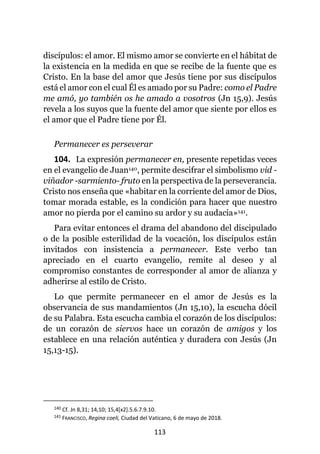 113
discípulos: el amor. El mismo amor se convierte en el hábitat de
la existencia en la medida en que se recibe de la fuente que es
Cristo. En la base del amor que Jesús tiene por sus discípulos
está el amor con el cual Él es amado por su Padre: como el Padre
me amó, yo también os he amado a vosotros (Jn 15,9). Jesús
revela a los suyos que la fuente del amor que siente por ellos es
el amor que el Padre tiene por Él.
Permanecer es perseverar
104. La expresión permanecer en, presente repetidas veces
en el evangelio de Juan140, permite descifrar el simbolismo vid -
viñador -sarmiento- fruto en la perspectiva de la perseverancia.
Cristo nos enseña que «habitar en la corriente del amor de Dios,
tomar morada estable, es la condición para hacer que nuestro
amor no pierda por el camino su ardor y su audacia»141.
Para evitar entonces el drama del abandono del discipulado
o de la posible esterilidad de la vocación, los discípulos están
invitados con insistencia a permanecer. Este verbo tan
apreciado en el cuarto evangelio, remite al deseo y al
compromiso constantes de corresponder al amor de alianza y
adherirse al estilo de Cristo.
Lo que permite permanecer en el amor de Jesús es la
observancia de sus mandamientos (Jn 15,10), la escucha dócil
de su Palabra. Esta escucha cambia el corazón de los discípulos:
de un corazón de siervos hace un corazón de amigos y los
establece en una relación auténtica y duradera con Jesús (Jn
15,13-15).
140 Cf. Jn 8,31; 14,10; 15,4[x2].5.6.7.9.10.
141 FRANCISCO, Regina coeli, Ciudad del Vaticano, 6 de mayo de 2018.
 