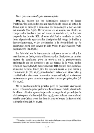 114
Para que vuestra alegría sea completa
105. La misión de los bautizados consiste en hacer
fructificar los dones divinos en beneficio de todos, al estilo de
Jesús, que se entregó a sí mismo por sus amigos y por la vida
del mundo (Jn 6,51). Permanecer en el amor, en efecto, es
comprender también que «el amor es servicio»142, es hacerse
cargo de los demás. Sólo el amor del Padre revelado en Jesús
tiene el poder de apartar a los discípulos del riesgo de huidas y
descarrilamientos, y de destinarlos a la fecundidad: os he
destinado para que vayáis y deis fruto, y que vuestro fruto
permanezca (Jn 15,16).
La fidelidad en la inmanencia recíproca entre la vid y los
sarmientos, es decir, entre el Maestro y los discípulos, es un don
mutuo de confianza pero se ejercita en la perseverancia
prolongada en los tiempos y en las etapas de la vida. Todos
tenemos necesidad de perseverancia (Hb 10,36) que significa,
al mismo tiempo, tener fijos los ojos en Jesús, el que inicia y
consuma la fe (Hb 12,2), pero también actuar con sinceridad y
creatividad al atravesar momentos de oscuridad y al sostenerse
mutuamente, para caminar erguidos con los propios pies (cf.
Hb 12,13).
No es posible eludir la prueba, pero es necesario vivirla con
amor, reforzando principalmente la unión con Cristo y haciendo
de ella un ulterior aprendizaje de la entrega de sí, para dejar de
vivir sólo para sí mismo (cf. Rm 14,7) y restablecer una amistad
estable con Cristo y con los demás, que es lo que da fecundidad
y alegría plena (cf Jn 15,11).
142 Francisco, Homilía con ocasión de la visita pastoral a la parroquia romana del Santísimo
Sacramento en Tor de ‘Schiavi, Roma, 6 de mayo de 2018.
 