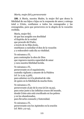 115
María, mujer fiel y perseverante
106. A María, nuestra Madre, la mujer fiel que desea la
fidelidad de sus hijos e hijas en la respuesta de amor y entrega
total a Cristo, confiamos a todos los consagrados y las
consagradas, para que perseveren en la alegría de la vocación
recibida.
María, mujer fiel,
tú que has acogido con docilidad
el Espíritu de la verdad
que procede del Padre,
a través de tu Hijo Jesús,
enséñanos a custodiar el don de la vocación
y a redescubrir cada día su vitalidad.
Te miramos a Ti,
para contemplar la obra de Dios
que regenera nuestra capacidad de amar
y cura nuestra fidelidad herida.
Te miramos a Ti,
perseverante en el seguimiento,
custodia vigilante y amante de la Palabra
(cf. Lc 2,19; 2,51b),
para admirar en ti la plenitud de vida
de quien en la fidelidad da mucho fruto.
Te miramos a Ti,
perseverante al pie de la cruz (cf.Jn 19,25),
para estar junto a las infinitas cruces del mundo,
donde Cristo aún está crucificado en los pobres
y en los abandonados,
para llevarles consuelo y fraternidad.
Te miramos a Ti,
perseverante con los Apóstoles en la oración
(cf. Hch 1,12-14),
 
