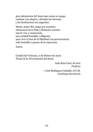 116
para abrasarnos del Amor que nunca se apaga,
caminar con alegría y afrontar las derrotas
y las desilusiones sin angustias.
María, mujer fiel, ruega por nosotros,
alcánzanos de tu Hijo y Redentor nuestro
una fe viva y enamorada,
una caridad humilde y diligente,
para vivir el don de la fidelidad con perseverancia,
sello humilde y gozoso de la esperanza.
Amén.
Ciudad del Vaticano, 2 de febrero de 2020
Fiesta de la Presentación del Señor
Joáo Braz Card. de Aviz
Prefecto
+ José Rodríguez Carballo, O.F.M.
Arzobispo Secretario
 
