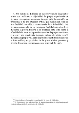 13
4. Un camino de fidelidad en la perseverancia exige saber
mirar con realismo y objetividad la propia experiencia de
persona consagrada, sin cerrar los ojos ante la aparición de
problemas o de una situación crítica, que pueden ser señal de
una fidelidad inestable o consecuencia de la infidelidad. Una
persona consagrada, en un camino de fidelidad auténtica, lee y
discierne la propia historia y se interroga ante todo sobre la
«fidelidad del amor»13; aprende a escuchar la propia conciencia
y a tener una conciencia formada, dotada de juicio recto14;
disciplina la propia vida para no privar de sentido el cuidado de
la interioridad; acoge el don de la gracia divina, promesa y
prenda de nuestro permanecer en su amor (cf. Jn 15,9).
13 FRANCISCO, Exhort. Ap. Gaudete et exsultate (19 de marzo de 2018), 112.
14 Cf. CONGREGACIÓN PARA EL CLERO, El don de la vocación presbiteral. Ratio Fundamentalis
Institutionis Sacerdotalis (8 de diciembre de 2016), 94.
 