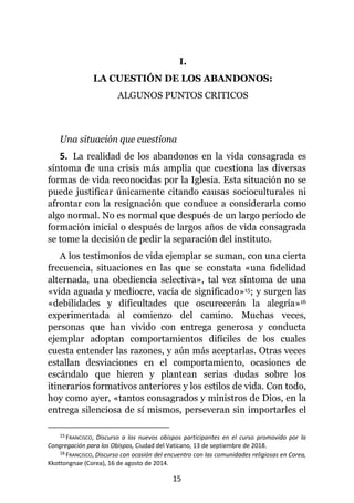 15
I.
LA CUESTIÓN DE LOS ABANDONOS:
ALGUNOS PUNTOS CRITICOS
Una situación que cuestiona
5. La realidad de los abandonos en la vida consagrada es
síntoma de una crisis más amplia que cuestiona las diversas
formas de vida reconocidas por la Iglesia. Esta situación no se
puede justificar únicamente citando causas socioculturales ni
afrontar con la resignación que conduce a considerarla como
algo normal. No es normal que después de un largo período de
formación inicial o después de largos años de vida consagrada
se tome la decisión de pedir la separación del instituto.
A los testimonios de vida ejemplar se suman, con una cierta
frecuencia, situaciones en las que se constata «una fidelidad
alternada, una obediencia selectiva», tal vez síntoma de una
«vida aguada y mediocre, vacía de significado»15; y surgen las
«debilidades y dificultades que oscurecerán la alegría»16
experimentada al comienzo del camino. Muchas veces,
personas que han vivido con entrega generosa y conducta
ejemplar adoptan comportamientos difíciles de los cuales
cuesta entender las razones, y aún más aceptarlas. Otras veces
estallan desviaciones en el comportamiento, ocasiones de
escándalo que hieren y plantean serias dudas sobre los
itinerarios formativos anteriores y los estilos de vida. Con todo,
hoy como ayer, «tantos consagrados y ministros de Dios, en la
entrega silenciosa de sí mismos, perseveran sin importarles el
15 FRANCISCO, Discurso a los nuevos obispos participantes en el curso promovido por la
Congregación para los Obispos, Ciudad del Vaticano, 13 de septiembre de 2018.
16 FRANCISCO, Discurso con ocasión del encuentro con las comunidades religiosas en Corea,
Kkottongnae (Corea), 16 de agosto de 2014.
 