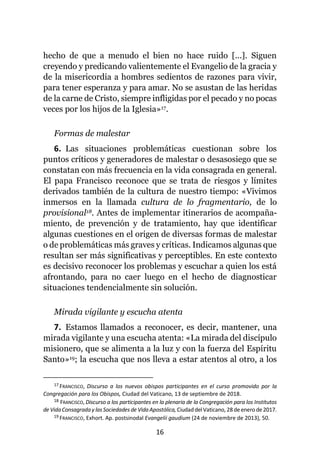 16
hecho de que a menudo el bien no hace ruido [...]. Siguen
creyendo y predicando valientemente el Evangelio de la gracia y
de la misericordia a hombres sedientos de razones para vivir,
para tener esperanza y para amar. No se asustan de las heridas
de la carne de Cristo, siempre infligidas por el pecado y no pocas
veces por los hijos de la Iglesia»17.
Formas de malestar
6. Las situaciones problemáticas cuestionan sobre los
puntos críticos y generadores de malestar o desasosiego que se
constatan con más frecuencia en la vida consagrada en general.
El papa Francisco reconoce que se trata de riesgos y límites
derivados también de la cultura de nuestro tiempo: «Vivimos
inmersos en la llamada cultura de lo fragmentario, de lo
provisional18. Antes de implementar itinerarios de acompaña-
miento, de prevención y de tratamiento, hay que identificar
algunas cuestiones en el origen de diversas formas de malestar
o de problemáticas más graves y críticas. Indicamos algunas que
resultan ser más significativas y perceptibles. En este contexto
es decisivo reconocer los problemas y escuchar a quien los está
afrontando, para no caer luego en el hecho de diagnosticar
situaciones tendencialmente sin solución.
Mirada vigilante y escucha atenta
7. Estamos llamados a reconocer, es decir, mantener, una
mirada vigilante y una escucha atenta: «La mirada del discípulo
misionero, que se alimenta a la luz y con la fuerza del Espíritu
Santo»19; la escucha que nos lleva a estar atentos al otro, a los
17 FRANCISCO, Discurso a los nuevos obispos participantes en el curso promovido por la
Congregación para los Obispos, Ciudad del Vaticano, 13 de septiembre de 2018.
18 FRANCISCO, Discurso a los participantes en la plenaria de la Congregación para los Institutos
deVidaConsagradaylasSociedadesde VidaApostólica, CiudaddelVaticano, 28 deenerode2017.
19 FRANCISCO, Exhort. Ap. postsinodal Evangelii gaudium (24 de noviembre de 2013), 50.
 