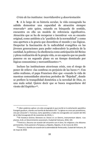 18
Crisis de los institutos: incertidumbre y desorientación
9. A lo largo de su historia secular, la vida consagrada ha
sabido demostrar una capacidad de atracción siempre
renovada23 ante quien, estando en búsqueda de sentido,
encuentra en ella un modelo de referencia significativo.
Atracción que se ha de recuperar e incentivar «en su encanto
original, como antídoto a la “parálisis de la normalidad” y como
una apertura a la gracia que desordena el mundo y sus lógicas.
Despertar la fascinación de la radicalidad evangélica en las
jóvenes generaciones para poder redescubrir la profecía de la
castidad, la pobreza y la obediencia como anticipación del Reino
y plena realización de la propia vida, es un aspecto que no puede
ponerse en un segundo plano en un tiempo dominado por
lógicas consumistas y mercantilizantes»24.
Incluso las instituciones atraviesan crisis, con el riesgo de
poner de relieve «las sombras en perjuicio de las luces»25. Con
sabio realismo, el papa Francisco dice que «cuando la vida de
nuestras comunidades atraviesa períodos de “flojedad”, donde
se prefiere la tranquilidad doméstica a la novedad de Dios, es
una mala señal. Quiere decir que se busca resguardarse del
viento del Espíritu»26.
23 «Bien podemos aplicar a la vida consagrada lo que escribí en la exhortación apostólica
Evangelii gaudium, citando una homilía de Benedicto XVI: “La Iglesia no crece por proselitismo,
sino por atracción’»: Francisco, Carta apostólica a todos los consagrados con ocasión del Año
de la Vida Consagrada (23 de noviembre de 2014), 1.
24 XV ASAMBLEA GENERAL ORDINARIA DEL SÍNODO DE LOS OBISPOS, Instrumentum laboris. «Los
jóvenes, la fe y el discernimiento vocacional», Ciudad del Vaticano, 2018, 103.
25 FRANCISCO, Discurso con ocasión del encuentro con el clero, los religiosos y los diáconos
permanentes, Visita pastoral a Pompeya y a Nápoles, Nápoles, 21 de marzo de 2015.
26 FRANCISCO, Homilía con ocasión de la solemnidad de Pentecostés, Ciudad del Vaticano, 20
de mayo de 2018.
 