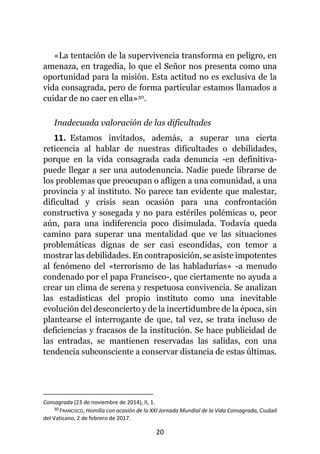 20
«La tentación de la supervivencia transforma en peligro, en
amenaza, en tragedia, lo que el Señor nos presenta como una
oportunidad para la misión. Esta actitud no es exclusiva de la
vida consagrada, pero de forma particular estamos llamados a
cuidar de no caer en ella»30.
Inadecuada valoración de las dificultades
11. Estamos invitados, además, a superar una cierta
reticencia al hablar de nuestras dificultades o debilidades,
porque en la vida consagrada cada denuncia -en definitiva-
puede llegar a ser una autodenuncia. Nadie puede librarse de
los problemas que preocupan o afligen a una comunidad, a una
provincia y al instituto. No parece tan evidente que malestar,
dificultad y crisis sean ocasión para una confrontación
constructiva y sosegada y no para estériles polémicas o, peor
aún, para una indiferencia poco disimulada. Todavía queda
camino para superar una mentalidad que ve las situaciones
problemáticas dignas de ser casi escondidas, con temor a
mostrar las debilidades. En contraposición, se asiste impotentes
al fenómeno del «terrorismo de las habladurías» -a menudo
condenado por el papa Francisco-, que ciertamente no ayuda a
crear un clima de serena y respetuosa convivencia. Se analizan
las estadísticas del propio instituto como una inevitable
evolución del desconcierto y de la incertidumbre de la época, sin
plantearse el interrogante de que, tal vez, se trata incluso de
deficiencias y fracasos de la institución. Se hace publicidad de
las entradas, se mantienen reservadas las salidas, con una
tendencia subconsciente a conservar distancia de estas últimas.
Consagrada (23 de noviembre de 2014), II, 1.
30 FRANCISCO, Homilía con ocasión de la XXI Jornada Mundial de la Vida Consagrada, Ciudad
del Vaticano, 2 de febrero de 2017.
 