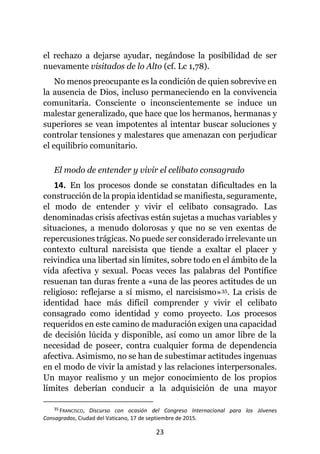 23
el rechazo a dejarse ayudar, negándose la posibilidad de ser
nuevamente visitados de lo Alto (cf. Lc 1,78).
No menos preocupante es la condición de quien sobrevive en
la ausencia de Dios, incluso permaneciendo en la convivencia
comunitaria. Consciente o inconscientemente se induce un
malestar generalizado, que hace que los hermanos, hermanas y
superiores se vean impotentes al intentar buscar soluciones y
controlar tensiones y malestares que amenazan con perjudicar
el equilibrio comunitario.
El modo de entender y vivir el celibato consagrado
14. En los procesos donde se constatan dificultades en la
construcción de la propia identidad se manifiesta, seguramente,
el modo de entender y vivir el celibato consagrado. Las
denominadas crisis afectivas están sujetas a muchas variables y
situaciones, a menudo dolorosas y que no se ven exentas de
repercusiones trágicas. No puede ser considerado irrelevante un
contexto cultural narcisista que tiende a exaltar el placer y
reivindica una libertad sin límites, sobre todo en el ámbito de la
vida afectiva y sexual. Pocas veces las palabras del Pontífice
resuenan tan duras frente a «una de las peores actitudes de un
religioso: reflejarse a sí mismo, el narcisismo»35. La crisis de
identidad hace más difícil comprender y vivir el celibato
consagrado como identidad y como proyecto. Los procesos
requeridos en este camino de maduración exigen una capacidad
de decisión lúcida y disponible, así como un amor libre de la
necesidad de poseer, contra cualquier forma de dependencia
afectiva. Asimismo, no se han de subestimar actitudes ingenuas
en el modo de vivir la amistad y las relaciones interpersonales.
Un mayor realismo y un mejor conocimiento de los propios
límites deberían conducir a la adquisición de una mayor
35 FRANCISCO, Discurso con ocasión del Congreso Internacional para los Jóvenes
Consagrados, Ciudad del Vaticano, 17 de septiembre de 2015.
 