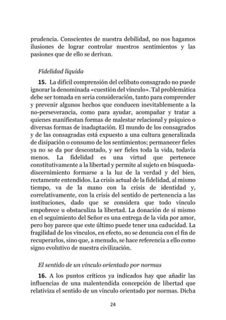 24
prudencia. Conscientes de nuestra debilidad, no nos hagamos
ilusiones de lograr controlar nuestros sentimientos y las
pasiones que de ello se derivan.
Fidelidad líquida
15. La difícil comprensión del celibato consagrado no puede
ignorar la denominada «cuestión del vínculo». Tal problemática
debe ser tomada en seria consideración, tanto para comprender
y prevenir algunos hechos que conducen inevitablemente a la
no-perseverancia, como para ayudar, acompañar y tratar a
quienes manifiestan formas de malestar relacional y psíquico o
diversas formas de inadaptación. El mundo de los consagrados
y de las consagradas está expuesto a una cultura generalizada
de disipación o consumo de los sentimientos; permanecer fieles
ya no se da por descontado, y ser fieles toda la vida, todavía
menos. La fidelidad es una virtud que pertenece
constitutivamente a la libertad y permite al sujeto en búsqueda-
discernimiento formarse a la luz de la verdad y del bien,
rectamente entendidos. La crisis actual de la fidelidad, al mismo
tiempo, va de la mano con la crisis de identidad y,
correlativamente, con la crisis del sentido de pertenencia a las
instituciones, dado que se considera que todo vínculo
empobrece u obstaculiza la libertad. La donación de sí mismo
en el seguimiento del Señor es una entrega de la vida por amor,
pero hoy parece que este último puede tener una caducidad. La
fragilidad de los vínculos, en efecto, no se denuncia con el fin de
recuperarlos, sino que, a menudo, se hace referencia a ello como
signo evolutivo de nuestra civilización.
El sentido de un vínculo orientado por normas
16. A los puntos críticos ya indicados hay que añadir las
influencias de una malentendida concepción de libertad que
relativiza el sentido de un vínculo orientado por normas. Dicha
 