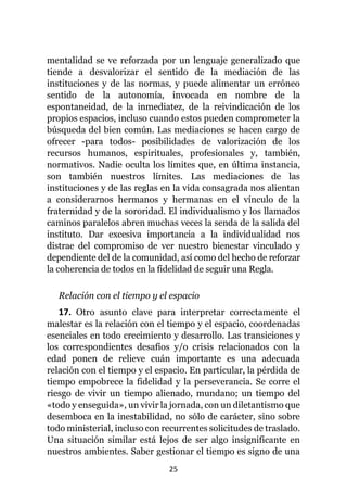 25
mentalidad se ve reforzada por un lenguaje generalizado que
tiende a desvalorizar el sentido de la mediación de las
instituciones y de las normas, y puede alimentar un erróneo
sentido de la autonomía, invocada en nombre de la
espontaneidad, de la inmediatez, de la reivindicación de los
propios espacios, incluso cuando estos pueden comprometer la
búsqueda del bien común. Las mediaciones se hacen cargo de
ofrecer -para todos- posibilidades de valorización de los
recursos humanos, espirituales, profesionales y, también,
normativos. Nadie oculta los límites que, en última instancia,
son también nuestros límites. Las mediaciones de las
instituciones y de las reglas en la vida consagrada nos alientan
a considerarnos hermanos y hermanas en el vínculo de la
fraternidad y de la sororidad. El individualismo y los llamados
caminos paralelos abren muchas veces la senda de la salida del
instituto. Dar excesiva importancia a la individualidad nos
distrae del compromiso de ver nuestro bienestar vinculado y
dependiente del de la comunidad, así como del hecho de reforzar
la coherencia de todos en la fidelidad de seguir una Regla.
Relación con el tiempo y el espacio
17. Otro asunto clave para interpretar correctamente el
malestar es la relación con el tiempo y el espacio, coordenadas
esenciales en todo crecimiento y desarrollo. Las transiciones y
los correspondientes desafíos y/o crisis relacionados con la
edad ponen de relieve cuán importante es una adecuada
relación con el tiempo y el espacio. En particular, la pérdida de
tiempo empobrece la fidelidad y la perseverancia. Se corre el
riesgo de vivir un tiempo alienado, mundano; un tiempo del
«todo y enseguida», un vivir la jornada, con un diletantismo que
desemboca en la inestabilidad, no sólo de carácter, sino sobre
todo ministerial, incluso con recurrentes solicitudes de traslado.
Una situación similar está lejos de ser algo insignificante en
nuestros ambientes. Saber gestionar el tiempo es signo de una
 