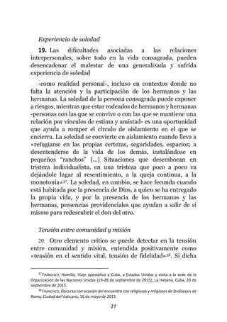 27
Experiencia de soledad
19. Las dificultades asociadas a las relaciones
interpersonales, sobre todo en la vida consagrada, pueden
desencadenar el malestar de una generalizada y sufrida
experiencia de soledad
-como realidad personal-, incluso en contextos donde no
falta la atención y la participación de los hermanos y las
hermanas. La soledad de la persona consagrada puede exponer
a riesgos, mientras que estar rodeados de hermanos y hermanas
-personas con las que se convive o con las que se mantiene una
relación por vínculos de estima y amistad- es una oportunidad
que ayuda a romper el círculo de aislamiento en el que se
encierra. La soledad se convierte en aislamiento cuando lleva a
«refugiarse en las propias certezas, seguridades, espacios; a
desentenderse de la vida de los demás, instalándose en
pequeños “ranchos” [...] Situaciones que desembocan en
tristeza individualista, en una tristeza que poco a poco va
dejándole lugar al resentimiento, a la queja continua, a la
monotonía»37. La soledad, en cambio, se hace fecunda cuando
está habitada por la presencia de Dios, a quien se ha entregado
la propia vida, y por la presencia de los hermanos y las
hermanas, presencias providenciales que ayudan a salir de sí
mismo para redescubrir el don del otro.
Tensión entre comunidad y misión
20. Otro elemento crítico se puede detectar en la tensión
entre comunidad y misión, entendida positivamente como
«tensión en el sentido vital, tensión de fidelidad»38. Si dicha
37 FRANCISCO, Homilía, Viaje apostólico a Cuba, a Estados Unidos y visita a la sede de la
Organización de las Naciones Unidas (19-28 de septiembre de 2015), La Habana, Cuba, 20 de
septiembre de 2015.
38 FRANCISCO, Discurso con ocasión del encuentro con religiosas y religiosos de la diócesis de
Roma, Ciudad del Vaticano, 16 de mayo de 2015.
 