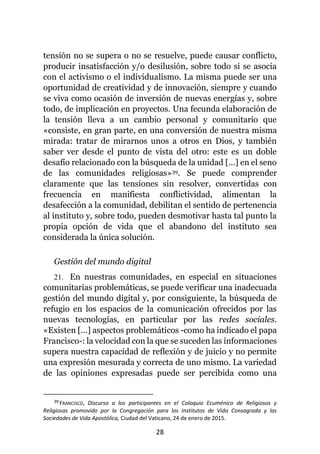 28
tensión no se supera o no se resuelve, puede causar conflicto,
producir insatisfacción y/o desilusión, sobre todo si se asocia
con el activismo o el individualismo. La misma puede ser una
oportunidad de creatividad y de innovación, siempre y cuando
se viva como ocasión de inversión de nuevas energías y, sobre
todo, de implicación en proyectos. Una fecunda elaboración de
la tensión lleva a un cambio personal y comunitario que
«consiste, en gran parte, en una conversión de nuestra misma
mirada: tratar de mirarnos unos a otros en Dios, y también
saber ver desde el punto de vista del otro: este es un doble
desafío relacionado con la búsqueda de la unidad [...] en el seno
de las comunidades religiosas»39. Se puede comprender
claramente que las tensiones sin resolver, convertidas con
frecuencia en manifiesta conflictividad, alimentan la
desafección a la comunidad, debilitan el sentido de pertenencia
al instituto y, sobre todo, pueden desmotivar hasta tal punto la
propia opción de vida que el abandono del instituto sea
considerada la única solución.
Gestión del mundo digital
21. En nuestras comunidades, en especial en situaciones
comunitarias problemáticas, se puede verificar una inadecuada
gestión del mundo digital y, por consiguiente, la búsqueda de
refugio en los espacios de la comunicación ofrecidos por las
nuevas tecnologías, en particular por las redes sociales.
«Existen [...] aspectos problemáticos -como ha indicado el papa
Francisco-: la velocidad con la que se suceden las informaciones
supera nuestra capacidad de reflexión y de juicio y no permite
una expresión mesurada y correcta de uno mismo. La variedad
de las opiniones expresadas puede ser percibida como una
39 FRANCISCO, Discurso a los participantes en el Coloquio Ecuménico de Religiosos y
Religiosas promovido por la Congregación para los Institutos de Vida Consagrada y las
Sociedades de Vida Apostólica, Ciudad del Vaticano, 24 de enero de 2015.
 