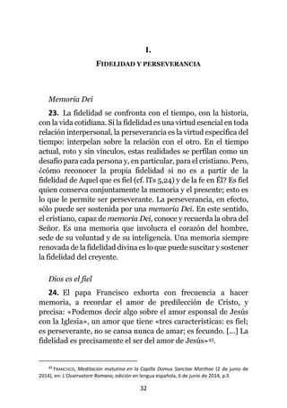 32
I.
FIDELIDAD Y PERSEVERANCIA
Memoria Dei
23. La fidelidad se confronta con el tiempo, con la historia,
con la vida cotidiana. Si la fidelidad es una virtud esencial en toda
relación interpersonal, la perseverancia es la virtud específica del
tiempo: interpelan sobre la relación con el otro. En el tiempo
actual, roto y sin vínculos, estas realidades se perfilan como un
desafío para cada persona y, en particular, para el cristiano. Pero,
¿cómo reconocer la propia fidelidad si no es a partir de la
fidelidad de Aquel que es fiel (cf. lTs 5,24) y de la fe en Él? Es fiel
quien conserva conjuntamente la memoria y el presente; esto es
lo que le permite ser perseverante. La perseverancia, en efecto,
sólo puede ser sostenida por una memoria Dei. En este sentido,
el cristiano, capaz de memoria Dei, conoce y recuerda la obra del
Señor. Es una memoria que involucra el corazón del hombre,
sede de su voluntad y de su inteligencia. Una memoria siempre
renovada de la fidelidad divina es lo que puede suscitar y sostener
la fidelidad del creyente.
Dios es el fiel
24. El papa Francisco exhorta con frecuencia a hacer
memoria, a recordar el amor de predilección de Cristo, y
precisa: «Podemos decir algo sobre el amor esponsal de Jesús
con la Iglesia», un amor que tiene «tres características: es fiel;
es perseverante, no se cansa nunca de amar; es fecundo. [...] La
fidelidad es precisamente el ser del amor de Jesús»45.
45 FRANCISCO, Meditación matutina en la Capilla Domus Sanctae Marthae (2 de junio de
2014), en: L’Osservatore Romano, edición en lengua española, 6 de junio de 2014, p.ll.
 