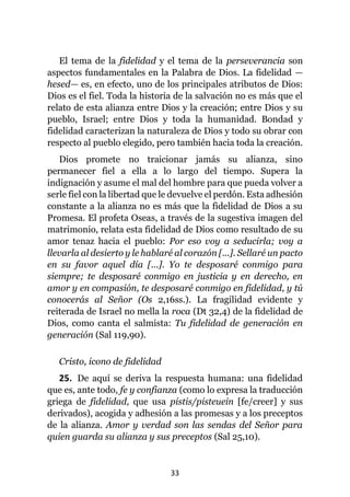 33
El tema de la fidelidad y el tema de la perseverancia son
aspectos fundamentales en la Palabra de Dios. La fidelidad —
hesed— es, en efecto, uno de los principales atributos de Dios:
Dios es el fiel. Toda la historia de la salvación no es más que el
relato de esta alianza entre Dios y la creación; entre Dios y su
pueblo, Israel; entre Dios y toda la humanidad. Bondad y
fidelidad caracterizan la naturaleza de Dios y todo su obrar con
respecto al pueblo elegido, pero también hacia toda la creación.
Dios promete no traicionar jamás su alianza, sino
permanecer fiel a ella a lo largo del tiempo. Supera la
indignación y asume el mal del hombre para que pueda volver a
serle fiel con la libertad que le devuelve el perdón. Esta adhesión
constante a la alianza no es más que la fidelidad de Dios a su
Promesa. El profeta Oseas, a través de la sugestiva imagen del
matrimonio, relata esta fidelidad de Dios como resultado de su
amor tenaz hacia el pueblo: Por eso voy a seducirla; voy a
llevarla al desierto y le hablaré al corazón [...]. Sellaré un pacto
en su favor aquel día [...]. Yo te desposaré conmigo para
siempre; te desposaré conmigo en justicia y en derecho, en
amor y en compasión, te desposaré conmigo en fidelidad, y tú
conocerás al Señor (Os 2,16ss.). La fragilidad evidente y
reiterada de Israel no mella la roca (Dt 32,4) de la fidelidad de
Dios, como canta el salmista: Tu fidelidad de generación en
generación (Sal 119,90).
Cristo, icono de fidelidad
25. De aquí se deriva la respuesta humana: una fidelidad
que es, ante todo, fe y confianza (como lo expresa la traducción
griega de fidelidad, que usa pistis/pisteuein [fe/creer] y sus
derivados), acogida y adhesión a las promesas y a los preceptos
de la alianza. Amor y verdad son las sendas del Señor para
quien guarda su alianza y sus preceptos (Sal 25,10).
 