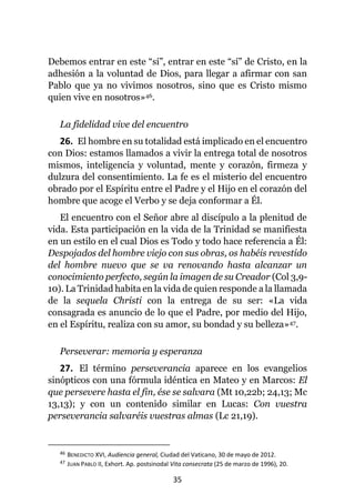35
Debemos entrar en este “sí”, entrar en este “sí” de Cristo, en la
adhesión a la voluntad de Dios, para llegar a afirmar con san
Pablo que ya no vivimos nosotros, sino que es Cristo mismo
quien vive en nosotros»46.
La fidelidad vive del encuentro
26. El hombre en su totalidad está implicado en el encuentro
con Dios: estamos llamados a vivir la entrega total de nosotros
mismos, inteligencia y voluntad, mente y corazón, firmeza y
dulzura del consentimiento. La fe es el misterio del encuentro
obrado por el Espíritu entre el Padre y el Hijo en el corazón del
hombre que acoge el Verbo y se deja conformar a Él.
El encuentro con el Señor abre al discípulo a la plenitud de
vida. Esta participación en la vida de la Trinidad se manifiesta
en un estilo en el cual Dios es Todo y todo hace referencia a Él:
Despojados del hombre viejo con sus obras, os habéis revestido
del hombre nuevo que se va renovando hasta alcanzar un
conocimiento perfecto, según la imagen de su Creador (Col 3,9-
10). La Trinidad habita en la vida de quien responde a la llamada
de la sequela Christi con la entrega de su ser: «La vida
consagrada es anuncio de lo que el Padre, por medio del Hijo,
en el Espíritu, realiza con su amor, su bondad y su belleza»47.
Perseverar: memoria y esperanza
27. El término perseverancia aparece en los evangelios
sinópticos con una fórmula idéntica en Mateo y en Marcos: El
que persevere hasta el fin, ése se salvara (Mt 10,22b; 24,13; Mc
13,13); y con un contenido similar en Lucas: Con vuestra
perseverancia salvaréis vuestras almas (Lc 21,19).
46 BENEDICTO XVI, Audiencia general, Ciudad del Vaticano, 30 de mayo de 2012.
47 JUAN PABLO II, Exhort. Ap. postsinodal Vita consecrata (25 de marzo de 1996), 20.
 