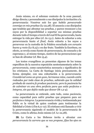 36
Jesús mismo, en el solemne contexto de la cena pascual,
dirige directa y personalmente a sus discípulos la invitación a la
perseverancia: Vosotros sois los que habéis perseverado
conmigo en mis pruebas (Lc 22,28). El anuncia a sus discípulos
que tendrán que afrontar sus pruebas, y parece reconocer a los
suyos por la disponibilidad a soportar sus mismas pruebas
durante todo el tiempo a través del cual El ha perseverado, hasta
entregar la vida por ellos (cf. Jn 13,1). Antes de exhortar a esta
perseverancia hasta el final, Jesús exhorta a los suyos a
perseverar en la custodia de la Palabra escuchada con corazón
bueno y recto (Lc 8,15) y en dar fruto. También la Escritura, en
efecto, se revela como fuente de perseverancia, de consuelo y de
esperanza y, al mismo tiempo, motivo de las persecuciones que
se han de afrontar (cf. Rm 15,4).
Los textos evangélicos ya presentan algunos de los temas
específicos de la sucesiva exposición neotestamentaria sobre la
perseverancia, como característica necesaria y significativa de
los cristianos. La Carta de Santiago inicia precisamente, de
forma ejemplar, con una exhortación a la perseverancia:
Considerad como un gran gozo, hermanos míos, cuando estéis
rodeados por toda clase de pruebas, sabiendo que la calidad
probada de vuestra fe produce paciencia; pero la paciencia ha
de culminar en una obra perfecta para que seáis perfectos e
íntegros, sin que dejéis nada que desear (St 1,2-4).
La perseverancia se entiende, ante todo, como paciencia,
como capacidad para sufrir pruebas que preparen para ser
perfectos e íntegros. La perseverancia vivida y testimoniada por
Pablo es la virtud de quien combate para testimoniar la
fidelidad a Cristo (1Tm 6,11-12). El cristiano está llamado a vivir
la perseverancia siguiendo el modelo de la perseverancia de
Cristo, como lo afirma Jesús mismo (cf. Lc 22,28).
28. La Carta a los Hebreos invita a afrontar con
perseverancia la carrera que se nos propone, fijos los ojos en
 