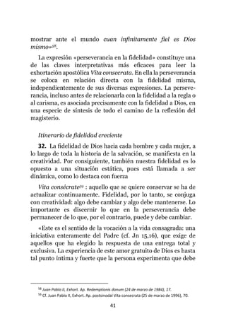 41
mostrar ante el mundo cuan infinitamente fiel es Dios
mismo»58.
La expresión «perseverancia en la fidelidad» constituye una
de las claves interpretativas más eficaces para leer la
exhortación apostólica Vita consecrata. En ella la perseverancia
se coloca en relación directa con la fidelidad misma,
independientemente de sus diversas expresiones. La perseve-
rancia, incluso antes de relacionarla con la fidelidad a la regla o
al carisma, es asociada precisamente con la fidelidad a Dios, en
una especie de síntesis de todo el camino de la reflexión del
magisterio.
Itinerario de fidelidad creciente
32. La fidelidad de Dios hacia cada hombre y cada mujer, a
lo largo de toda la historia de la salvación, se manifiesta en la
creatividad. Por consiguiente, también nuestra fidelidad es lo
opuesto a una situación estática, pues está llamada a ser
dinámica, como lo destaca con fuerza
Vita consécrate59 : aquello que se quiere conservar se ha de
actualizar continuamente. Fidelidad, por lo tanto, se conjuga
con creatividad: algo debe cambiar y algo debe mantenerse. Lo
importante es discernir lo que en la perseverancia debe
permanecer de lo que, por el contrario, puede y debe cambiar.
«Este es el sentido de la vocación a la vida consagrada: una
iniciativa enteramente del Padre (cf. Jn 15,16), que exige de
aquellos que ha elegido la respuesta de una entrega total y
exclusiva. La experiencia de este amor gratuito de Dios es hasta
tal punto íntima y fuerte que la persona experimenta que debe
58 Juan Pablo II, Exhort. Ap. Redemptionis donum (24 de marzo de 1984), 17.
59 Cf. Juan Pablo II, Exhort. Ap. postsinodal Vita consecrata (25 de marzo de 1996), 70.
 