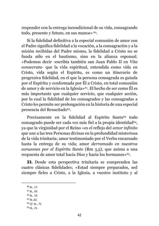 42
responder con la entrega incondicional de su vida, consagrando
todo, presente y futuro, en sus manos»60.
Si la fidelidad definitiva a la especial comunión de amor con
el Padre significa fidelidad a la vocación, a la consagración y a la
misión recibidas del Padre mismo, la fidelidad a Cristo no se
funda sólo en el bautismo, sino en la alianza esponsal.
«Podemos decir -escribía también san Juan Pablo II en Vita
consecrata- que la vida espiritual, entendida como vida en
Cristo, vida según el Espíritu, es como un itinerario de
progresiva fidelidad, en el que la persona consagrada es guiada
por el Espíritu y conformada por Él a Cristo, en total comunión
de amor y de servicio en la Iglesia»61. El hecho de ser como Él es
más importante que cualquier servicio, que cualquier acción,
por lo cual la fidelidad de los consagrados y las consagradas a
Cristo les permite ser prolongación en la historia de una especial
presencia del Resucitado62.
Precisamente en la fidelidad al Espíritu Santo63 todo
consagrado puede ser cada vez más fiel a la propia identidad64,
ya que la virginidad por el Reino «es el reflejo del amor infinito
que une a las tres Personas divinas en la profundidad misteriosa
de la vida trinitaria; amor testimoniado por el Verbo encarnado
hasta la entrega de su vida; amor derramado en nuestros
corazones por el Espíritu Santo (Rm 5,5), que anima a una
respuesta de amor total hacia Dios y hacia los hermanos»65.
33. Desde esta perspectiva trinitaria se comprenden las
cuatro clásicas fidelidades; «Estad siempre preparados, sed
siempre fieles a Cristo, a la Iglesia, a vuestro instituto y al
60 Ib., 17.
61 Ib., 93.
62 Ib., 19.
63 Ib.,62.
64 Cf. Ib., 71
65 Ib., 21.
 