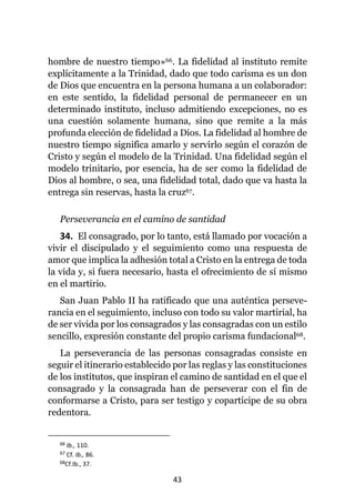 43
hombre de nuestro tiempo»66. La fidelidad al instituto remite
explícitamente a la Trinidad, dado que todo carisma es un don
de Dios que encuentra en la persona humana a un colaborador:
en este sentido, la fidelidad personal de permanecer en un
determinado instituto, incluso admitiendo excepciones, no es
una cuestión solamente humana, sino que remite a la más
profunda elección de fidelidad a Dios. La fidelidad al hombre de
nuestro tiempo significa amarlo y servirlo según el corazón de
Cristo y según el modelo de la Trinidad. Una fidelidad según el
modelo trinitario, por esencia, ha de ser como la fidelidad de
Dios al hombre, o sea, una fidelidad total, dado que va hasta la
entrega sin reservas, hasta la cruz67.
Perseverancia en el camino de santidad
34. El consagrado, por lo tanto, está llamado por vocación a
vivir el discipulado y el seguimiento como una respuesta de
amor que implica la adhesión total a Cristo en la entrega de toda
la vida y, si fuera necesario, hasta el ofrecimiento de sí mismo
en el martirio.
San Juan Pablo II ha ratificado que una auténtica perseve-
rancia en el seguimiento, incluso con todo su valor martirial, ha
de ser vivida por los consagrados y las consagradas con un estilo
sencillo, expresión constante del propio carisma fundacional68.
La perseverancia de las personas consagradas consiste en
seguir el itinerario establecido por las reglas y las constituciones
de los institutos, que inspiran el camino de santidad en el que el
consagrado y la consagrada han de perseverar con el fin de
conformarse a Cristo, para ser testigo y copartícipe de su obra
redentora.
66 Ib., 110.
67 Cf. Ib., 86.
68Cf.Ib., 37.
 