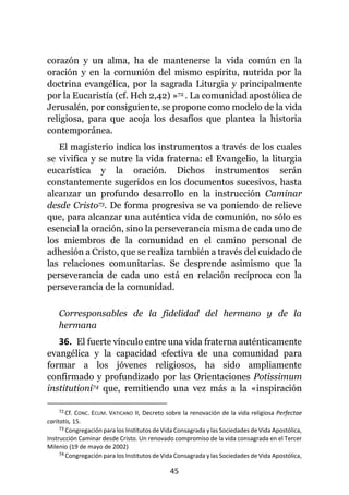 45
corazón y un alma, ha de mantenerse la vida común en la
oración y en la comunión del mismo espíritu, nutrida por la
doctrina evangélica, por la sagrada Liturgia y principalmente
por la Eucaristía (cf. Hch 2,42) »72 . La comunidad apostólica de
Jerusalén, por consiguiente, se propone como modelo de la vida
religiosa, para que acoja los desafíos que plantea la historia
contemporánea.
El magisterio indica los instrumentos a través de los cuales
se vivifica y se nutre la vida fraterna: el Evangelio, la liturgia
eucarística y la oración. Dichos instrumentos serán
constantemente sugeridos en los documentos sucesivos, hasta
alcanzar un profundo desarrollo en la instrucción Caminar
desde Cristo73. De forma progresiva se va poniendo de relieve
que, para alcanzar una auténtica vida de comunión, no sólo es
esencial la oración, sino la perseverancia misma de cada uno de
los miembros de la comunidad en el camino personal de
adhesión a Cristo, que se realiza también a través del cuidado de
las relaciones comunitarias. Se desprende asimismo que la
perseverancia de cada uno está en relación recíproca con la
perseverancia de la comunidad.
Corresponsables de la fidelidad del hermano y de la
hermana
36. El fuerte vínculo entre una vida fraterna auténticamente
evangélica y la capacidad efectiva de una comunidad para
formar a los jóvenes religiosos, ha sido ampliamente
confirmado y profundizado por las Orientaciones Potissimum
institutioni74 que, remitiendo una vez más a la «inspiración
72 Cf. CONC. ECUM. VATICANO II, Decreto sobre la renovación de la vida religiosa Perfectae
caritatis, 15.
73 Congregación para los Institutos de Vida Consagrada y las Sociedades de Vida Apostólica,
Instrucción Caminar desde Cristo. Un renovado compromiso de la vida consagrada en el Tercer
Milenio (19 de mayo de 2002)
74 Congregación para los Institutos de Vida Consagrada y las Sociedades de Vida Apostólica,
 