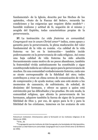 46
fundamental» de la Iglesia, descrita por los Hechos de los
apóstoles, «fruto de la Pascua del Señor», recuerda las
condiciones y las exigencias que requiere dicho modelo75 :
humilde realismo y actitud de fe, negación de sí mismo y
acogida del Espíritu, todas características propias de la
perseverancia.
37. La instrucción La vida fraterna en comunidad.
Congregavit nos in unum Christi amor76 indica, como apoyo y
garantía para la perseverancia, la plena maduración del valor
fundamental de la vida en común. «La calidad de la vida
fraterna -se lee en la instrucción— también incide
poderosamente en la perseverancia de cada religioso. Así como
una baja calidad de vida fraterna ha sido aducida
frecuentemente como motivo de no pocos abandonos, también
la fraternidad vivida auténticamente ha constituido y sigue
constituyendo todavía un valioso apoyo para la perseverancia de
muchos. En una comunidad verdaderamente fraterna, cada uno
se siente corresponsable de la fidelidad del otro; todos
contribuyen a crear un clima sereno de comunicación de vida,
de comprensión y de ayuda mutua; cada uno está atento a los
momentos de cansancio, de sufrimiento, de soledad, de
desánimo del hermano, y ofrece su apoyo a quien está
entristecido por las dificultades y las pruebas. De este modo, la
comunidad religiosa, que alienta la perseverancia de los
hermanos, adquiere también la fuerza de signo de la perenne
fidelidad de Dios y, por eso, de apoyo para la fe y para la
fidelidad de los cristianos, inmersos en los avatares de este
Potissimum institutioni. Orientaciones sobre la formación en los institutos religiosos (2 de
febrero de 1990).
75Cf.Ib., 26.
76 Congregación para los Institutos de Vida Consagrada y las Sociedades de Vida Apostólica,
Instrucción La vida fraterna en comunidad. Congregavit nos in unum Christi amor (2 de febrero
de 1994).
 