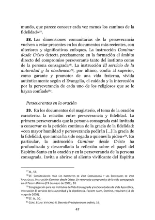 47
mundo, que parece conocer cada vez menos los caminos de la
fidelidad»77.
38. Las dimensiones comunitarias de la perseverancia
vuelven a estar presentes en los documentos más recientes, con
ulteriores y significativos enfoques. La instrucción Caminar
desde Cristo detecta precisamente en la formación el ámbito
directo del compromiso perseverante tanto del instituto como
de la persona consagrada78. La instrucción El servicio de la
autoridad y la obediencia79, por último, confía al superior,
como garante y promotor de una vida fraterna, vivida
auténticamente según el Evangelio, el cuidado y la intercesión
por la perseverancia de cada uno de los religiosos que se le
hayan confiado80.
Perseverantes en la oración
39. En los documentos del magisterio, el tema de la oración
caracteriza la relación entre perseverancia y fidelidad. La
primera perseverancia que la persona consagrada está invitada
a conservar es la petición continua de la gracia de la fidelidad:
«con mayor humildad y perseverancia pedirán [...] la gracia de
la fidelidad, que nunca ha sido negada a quienes la piden»81. En
particular, la instrucción Caminar desde Cristo ha
profundizado y desarrollado la reflexión sobre el papel del
Espíritu Santo en la oración y en la perseverancia de la persona
consagrada. Invita a abrirse al aliento vivificante del Espíritu
77 Ib., 57.
78 Cf. CONGREGACIÓN PARA LOS INSTITUTOS DE VIDA CONSAGRADA Y LAS SOCIEDADES DE VIDA
APOSTÓLICA, Instrucción Caminar desde Cristo. Un renovado compromiso de la vida consagrada
en el Tercer Milenio (19 de mayo de 2002), 18.
79 Congregación para los Institutos de Vida Consagrada y las Sociedades de Vida Apostólica,
Instrucción El servicio de la autoridad y la obediencia. Faciem tuam, Domine, requiram (11 de
mayo de 2008).
80 Cf. Ib., 30.
81 CONC. ECUM. VATICANO II, Decreto Presbyterorum ordinis, 16.
 