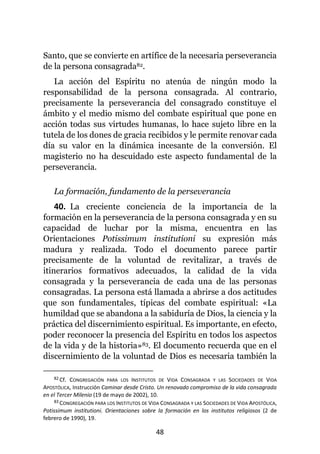 48
Santo, que se convierte en artífice de la necesaria perseverancia
de la persona consagrada82.
La acción del Espíritu no atenúa de ningún modo la
responsabilidad de la persona consagrada. Al contrario,
precisamente la perseverancia del consagrado constituye el
ámbito y el medio mismo del combate espiritual que pone en
acción todas sus virtudes humanas, lo hace sujeto libre en la
tutela de los dones de gracia recibidos y le permite renovar cada
día su valor en la dinámica incesante de la conversión. El
magisterio no ha descuidado este aspecto fundamental de la
perseverancia.
La formación, fundamento de la perseverancia
40. La creciente conciencia de la importancia de la
formación en la perseverancia de la persona consagrada y en su
capacidad de luchar por la misma, encuentra en las
Orientaciones Potissimum institutioni su expresión más
madura y realizada. Todo el documento parece partir
precisamente de la voluntad de revitalizar, a través de
itinerarios formativos adecuados, la calidad de la vida
consagrada y la perseverancia de cada una de las personas
consagradas. La persona está llamada a abrirse a dos actitudes
que son fundamentales, típicas del combate espiritual: «La
humildad que se abandona a la sabiduría de Dios, la ciencia y la
práctica del discernimiento espiritual. Es importante, en efecto,
poder reconocer la presencia del Espíritu en todos los aspectos
de la vida y de la historia»83. El documento recuerda que en el
discernimiento de la voluntad de Dios es necesaria también la
82 Cf. CONGREGACIÓN PARA LOS INSTITUTOS DE VIDA CONSAGRADA Y LAS SOCIEDADES DE VIDA
APOSTÓLICA, Instrucción Caminar desde Cristo. Un renovado compromiso de la vida consagrada
en el Tercer Milenio (19 de mayo de 2002), 10.
83 CONGREGACIÓN PARA LOS INSTITUTOS DE VIDA CONSAGRADA Y LAS SOCIEDADES DE VIDA APOSTÓLICA,
Potissimum institutioni. Orientaciones sobre la formación en los institutos religiosos (2 de
febrero de 1990), 19.
 