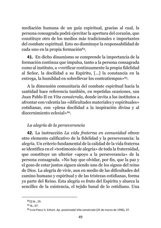 49
mediación humana de un guía espiritual, gracias al cual, la
persona consagrada podrá ejercitar la apertura del corazón, que
constituye otro de los medios más tradicionales e importantes
del combate espiritual. Esto no disminuye la responsabilidad de
cada uno en la propia formación84.
41. En dicho dinamismo se comprende la importancia de la
formación continua que impulsa, tanto a la persona consagrada
como al instituto, a «verificar continuamente la propia fidelidad
al Señor, la docilidad a su Espíritu, [...] la constancia en la
entrega, la humildad en sobrellevar los contratiempos»85.
A la dimensión comunitaria del combate espiritual hacia la
santidad hace referencia también, en repetidas ocasiones, san
Juan Pablo II en Vita consécrala, donde invita a los institutos a
afrontar con valentía las «dificultades materiales y espirituales»
cotidianas, con «plena docilidad a la inspiración divina y al
discernimiento eclesial»86.
La alegría de la perseverancia
42. La instrucción La vida fraterna en comunidad ofrece
otro elemento calificativo de la fidelidad y la perseverancia: la
alegría. Un criterio fundamental de la calidad de la vida fraterna
se identifica en el «testimonio de alegría» de toda la fraternidad,
que constituye un ulterior «apoyo a la perseverancia» de la
persona consagrada. «No hay que olvidar, por fin, que la paz y
el gozo de estar juntos siguen siendo uno de los signos del reino
de Dios. La alegría de vivir, aun en medio de las dificultades del
camino humano y espiritual y de las tristezas cotidianas, forma
ya parte del Reino. Esta alegría es fruto del Espíritu y abarca la
sencillez de la existencia, el tejido banal de lo cotidiano. Una
84Cf.Ib., 29.
85 Ib., 67.
86 JUAN PABLO II, Exhort. Ap. postsinodal Vita consécrala (25 de marzo de 1996), 37.
 