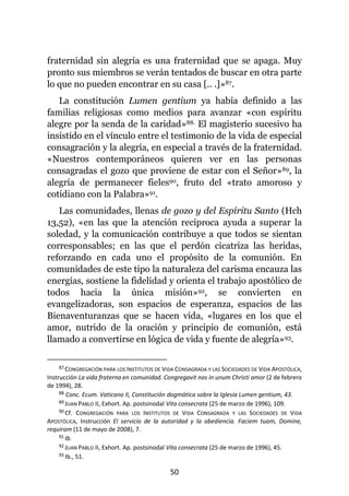 50
fraternidad sin alegría es una fraternidad que se apaga. Muy
pronto sus miembros se verán tentados de buscar en otra parte
lo que no pueden encontrar en su casa [.. .]»87.
La constitución Lumen gentium ya había definido a las
familias religiosas como medios para avanzar «con espíritu
alegre por la senda de la caridad»88. El magisterio sucesivo ha
insistido en el vínculo entre el testimonio de la vida de especial
consagración y la alegría, en especial a través de la fraternidad.
«Nuestros contemporáneos quieren ver en las personas
consagradas el gozo que proviene de estar con el Señor»89, la
alegría de permanecer fieles90, fruto del «trato amoroso y
cotidiano con la Palabra»91.
Las comunidades, llenas de gozo y del Espíritu Santo (Hch
13,52), «en las que la atención recíproca ayuda a superar la
soledad, y la comunicación contribuye a que todos se sientan
corresponsables; en las que el perdón cicatriza las heridas,
reforzando en cada uno el propósito de la comunión. En
comunidades de este tipo la naturaleza del carisma encauza las
energías, sostiene la fidelidad y orienta el trabajo apostólico de
todos hacia la única misión»92, se convierten en
evangelizadoras, son espacios de esperanza, espacios de las
Bienaventuranzas que se hacen vida, «lugares en los que el
amor, nutrido de la oración y principio de comunión, está
llamado a convertirse en lógica de vida y fuente de alegría»93.
87 CONGREGACIÓN PARA LOS INSTITUTOS DE VIDA CONSAGRADA Y LAS SOCIEDADES DE VIDA APOSTÓLICA,
Instrucción La vida fraterna en comunidad. Congregavit nos in unum Christi amor (2 de febrero
de 1994), 28.
88 Conc. Ecum. Vaticano II, Constitución dogmática sobre la Iglesia Lumen gentium, 43.
89 JUAN PABLO II, Exhort. Ap. postsinodal Vita consecrata (25 de marzo de 1996), 109.
90 Cf. CONGREGACIÓN PARA LOS INSTITUTOS DE VIDA CONSAGRADA Y LAS SOCIEDADES DE VIDA
APOSTÓLICA, Instrucción El servicio de la autoridad y la obediencia. Faciem tuam, Domine,
requiram (11 de mayo de 2008), 7.
91 Ib.
92 JUAN PABLO II, Exhort. Ap. postsinodal Vita consecrata (25 de marzo de 1996), 45.
93 Ib., 51.
 