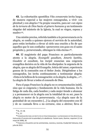 51
43. La exhortación apostólica Vita consecrata invita luego,
de manera especial a las mujeres consagradas, a vivir «en
plenitud y con alegría»94 la propia vocación, para ser «un signo
de la ternura de Dios hacia el género humano y un testimonio
singular del misterio de la Iglesia, la cual es virgen, esposa y
madre»95.
Una misión precisa, referida también a la perseverancia en la
alegría, se confía a quienes ejercen el servicio de la autoridad,
pues están invitados a elevar al cielo una oración a fin de que
aquellos que le son confiados «perseveren con gozo en el santo
propósito y, perseverando, obtengan la vida eterna»96.
44. El magisterio del papa Francisco es particularmente
atento a la alegría. Evangelii gaudium, Amoris laetitia,
Gaudete et exsultate, los íncipit enuncian una exigencia
evangélica decisiva en la vida de los discípulos: la urgencia de la
alegría, que es alegría del Evangelio, leticia del amor, experiencia
gozosa de la comunión con el Señor Jesús. Dirigiéndose a los
consagrados, los invita continuamente a testimoniar alegría:
«Esta es la belleza de la consagración: es la alegría, la alegría...»97.
La alegría de llevar a todos el consuelo de Dios.
Para el papa Francisco la alegría no es ornamentación inútil,
sino que es exigencia y fundamento de la vida humana. En la
fatiga de cada día, cada hombre y cada mujer tiende a alcanzar
y a permanecer en la alegría con la totalidad de su ser, pues la
alegría es motor de la perseverancia. «La alegría nace de la
gratuidad de un encuentro [...] La alegría del encuentro con El
y de su 11amada lleva a no cerrarse, sino a abrirse; lleva al
94 Ib., 57, 58.
95 b., 57.
96 CONGREGACIÓN PARA LOS INSTITUTOS DE VIDA CONSAGRADA Y LAS SOCIEDADES DE VIDA APOSTÓLICA,
Instrucción El servicio de la autoridad y la obediencia. Faciem tuam, Domine, requiram (11 de
mayo de 2008), 30.
97 FRANCISCO, Encuentro con los seminaristas, novicios y novicias, Ciudad del Vaticano, 6 de
julio de 2013.
 