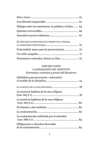 5
Don y tarea .....................................................................61
Una libertad responsable ............................................. 62
Diálogo entre las conciencias: la palabra y el bien....... 63
Opciones irrevocables .................................................. 66
Descubrir nuevas evidencias........................................ 67
III. DEJARSE ACOMPAÑAR EN EL TIEMPO DE LA PRUEBA.
LA DIMENSIÓN COMUNITARIA.............................................. 70
Fraternidad: apoyo para la perseverancia.................... 70
Un estilo acogedor......................................................... 71
Permanecer centrados, firmes en Dios ......................... 72
TERCERA PARTE
LA SEPARACIÓN DEL INSTITUTO
Normativa canónica y praxis del dicasterio
Fidelidad y perseverancia: redescubrir
el sentido de la disciplina...............................................75
LA AUSENCIA DE LA CASA RELIGIOSA...................................... 78
La ausencia legítima de la casa religiosa
(can. 665 § 1) ................................................................. 78
La ausencia ilegítima de la casa religiosa
(can. 665 § 2)................................................................80
El tránsito a otro instituto.............................................80
La exclaustración...........................................................82
La exclaustración solicitada por el miembro
(can. 686 § 1) ................................................................ 83
Obligaciones y derechos derivados
de la exclaustración.......................................................84
 