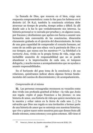 59
La llamada de Dios, que resuena en el bien, exige una
respuesta comprometedora: como lo fue para los hebreos en el
desierto (cf. Dt 8,2), también la conciencia cristiana debe
atravesar un tiempo de prueba, tiempo arduo y difícil. Es allí
donde sale a la luz lo que verdaderamente nos interesa. La
historia personal se ve surcada por pruebas y, en algunos casos,
por fracasos y desilusiones que apelan con fuerza a asumir una
formación más convencida de las conciencias, dimensión
claramente grabada en el ejercicio del discernimiento. Se trata
de una gran capacidad de comprender el corazón humano, así
como de un estilo que nos educa «en la paciencia de Dios y en
sus tiempos, que nunca son los nuestros»106. La fidelidad a la
memoria Jesu, vivida en la propia forma de vida, exige esta
ineludible asunción de responsabilidad que no se puede
abandonar a la improvisación de cada uno, ni tampoco
delegarla, y mucho menos a acompañamientos que no ayudan a
asumir responsabilidades.
En el horizonte del gran tema de la conciencia y de sus
relaciones, quisiéramos indicar ahora algunas formas funda-
mentales del camino de discernimiento y de acompañamiento.
Comprensión de sí mismo
51. Las personas consagradas reconocen su vocación como
don vivido con profunda gratitud al Señor: «la vida que Jesús
nos regala -repite el papa Francisco a los jóvenes- es una
historia de amor, una historia de vida que quiere mezclarse con
la nuestra y echar raíces en la tierra de cada uno. [...] La
salvación que Dios nos regala es una invitación a formar parte
de una historia de amor que se entreteje con nuestras historias;
que vive y quiere nacer entre nosotros para que demos fruto allí
donde estemos, como estemos y con quien estemos. Allí viene el
106 FRANCISCO, Exhort. Ap. Gaudete etexsultate (19 de marzo de 2018), 174.
 