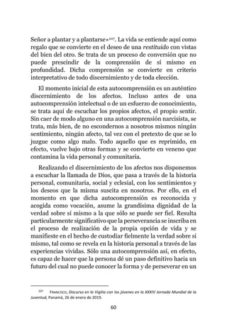 60
Señor a plantar y a plantarse»107. La vida se entiende aquí como
regalo que se convierte en el deseo de una restituido con vistas
del bien del otro. Se trata de un proceso de conversión que no
puede prescindir de la comprensión de sí mismo en
profundidad. Dicha comprensión se convierte en criterio
interpretativo de todo discernimiento y de toda elección.
El momento inicial de esta autocomprensión es un auténtico
discernimiento de los afectos. Incluso antes de una
autocomprensión intelectual o de un esfuerzo de conocimiento,
se trata aquí de escuchar los propios afectos, el propio sentir.
Sin caer de modo alguno en una autocomprensión narcisista, se
trata, más bien, de no escondernos a nosotros mismos ningún
sentimiento, ningún afecto, tal vez con el pretexto de que se lo
juzgue como algo malo. Todo aquello que es reprimido, en
efecto, vuelve bajo otras formas y se convierte en veneno que
contamina la vida personal y comunitaria.
Realizando el discernimiento de los afectos nos disponemos
a escuchar la llamada de Dios, que pasa a través de la historia
personal, comunitaria, social y eclesial, con los sentimientos y
los deseos que la misma suscita en nosotros. Por ello, en el
momento en que dicha autocomprensión es reconocida y
acogida como vocación, asume la grandísima dignidad de la
verdad sobre sí mismo a la que sólo se puede ser fiel. Resulta
particularmente significativo que la perseverancia se inscriba en
el proceso de realización de la propia opción de vida y se
manifieste en el hecho de custodiar fielmente la verdad sobre sí
mismo, tal como se revela en la historia personal a través de las
experiencias vividas. Sólo una autocomprensión así, en efecto,
es capaz de hacer que la persona dé un paso definitivo hacia un
futuro del cual no puede conocer la forma y de perseverar en un
107 FRANCISCO, Discurso en la Vigilia con los jóvenes en la XXXIV Jornada Mundial de la
Juventud, Panamá, 26 de enero de 2019.
 