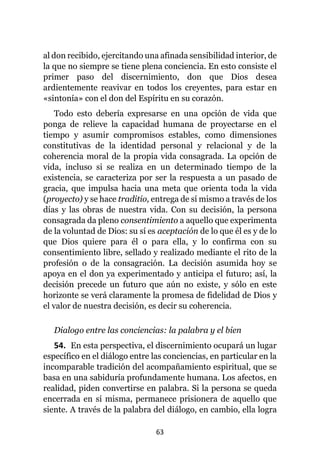 63
al don recibido, ejercitando una afinada sensibilidad interior, de
la que no siempre se tiene plena conciencia. En esto consiste el
primer paso del discernimiento, don que Dios desea
ardientemente reavivar en todos los creyentes, para estar en
«sintonía» con el don del Espíritu en su corazón.
Todo esto debería expresarse en una opción de vida que
ponga de relieve la capacidad humana de proyectarse en el
tiempo y asumir compromisos estables, como dimensiones
constitutivas de la identidad personal y relacional y de la
coherencia moral de la propia vida consagrada. La opción de
vida, incluso si se realiza en un determinado tiempo de la
existencia, se caracteriza por ser la respuesta a un pasado de
gracia, que impulsa hacia una meta que orienta toda la vida
(proyecto) y se hace traditio, entrega de sí mismo a través de los
días y las obras de nuestra vida. Con su decisión, la persona
consagrada da pleno consentimiento a aquello que experimenta
de la voluntad de Dios: su sí es aceptación de lo que él es y de lo
que Dios quiere para él o para ella, y lo confirma con su
consentimiento libre, sellado y realizado mediante el rito de la
profesión o de la consagración. La decisión asumida hoy se
apoya en el don ya experimentado y anticipa el futuro; así, la
decisión precede un futuro que aún no existe, y sólo en este
horizonte se verá claramente la promesa de fidelidad de Dios y
el valor de nuestra decisión, es decir su coherencia.
Dialogo entre las conciencias: la palabra y el bien
54. En esta perspectiva, el discernimiento ocupará un lugar
específico en el diálogo entre las conciencias, en particular en la
incomparable tradición del acompañamiento espiritual, que se
basa en una sabiduría profundamente humana. Los afectos, en
realidad, piden convertirse en palabra. Si la persona se queda
encerrada en sí misma, permanece prisionera de aquello que
siente. A través de la palabra del diálogo, en cambio, ella logra
 