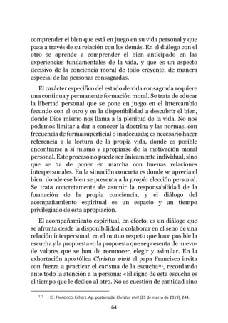 64
comprender el bien que está en juego en su vida personal y que
pasa a través de su relación con los demás. En el diálogo con el
otro se aprende a comprender el bien anticipado en las
experiencias fundamentales de la vida, y que es un aspecto
decisivo de la conciencia moral de todo creyente, de manera
especial de las personas consagradas.
El carácter específico del estado de vida consagrada requiere
una continua y permanente formación moral. Se trata de educar
la libertad personal que se pone en juego en el intercambio
fecundo con el otro y en la disponibilidad a descubrir el bien,
donde Dios mismo nos llama a la plenitud de la vida. No nos
podemos limitar a dar a conocer la doctrina y las normas, con
frecuencia de forma superficial o inadecuada; es necesario hacer
referencia a la lectura de la propia vida, donde es posible
encontrarse a sí mismo y apropiarse de la motivación moral
personal. Este proceso no puede ser únicamente individual, sino
que se ha de poner en marcha con buenas relaciones
interpersonales. En la situación concreta es donde se aprecia el
bien, donde ese bien se presenta a la propia elección personal.
Se trata concretamente de asumir la responsabilidad de la
formación de la propia conciencia, y el diálogo del
acompañamiento espiritual es un espacio y un tiempo
privilegiado de esta apropiación.
El acompañamiento espiritual, en efecto, es un diálogo que
se afronta desde la disponibilidad a colaborar en el seno de una
relación interpersonal, en el mutuo respeto que hace posible la
escucha y la propuesta -o la propuesta que se presenta de nuevo-
de valores que se han de reconocer, elegir y asimilar. En la
exhortación apostólica Christus vivit el papa Francisco invita
con fuerza a practicar el carisma de la escucha111, recordando
ante todo la atención a la persona: «El signo de esta escucha es
el tiempo que le dedico al otro. No es cuestión de cantidad sino
111 Cf. FRANCISCO, Exhort. Ap. postsinodal Christus vivit (25 de marzo de 2019), 244.
 