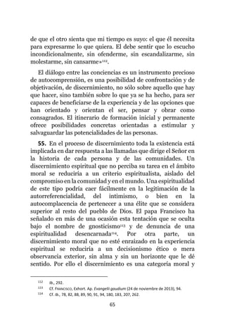 65
de que el otro sienta que mi tiempo es suyo: el que él necesita
para expresarme lo que quiera. El debe sentir que lo escucho
incondicionalmente, sin ofenderme, sin escandalizarme, sin
molestarme, sin cansarme»112.
El diálogo entre las conciencias es un instrumento precioso
de autocomprensión, es una posibilidad de confrontación y de
objetivación, de discernimiento, no sólo sobre aquello que hay
que hacer, sino también sobre lo que ya se ha hecho, para ser
capaces de beneficiarse de la experiencia y de las opciones que
han orientado y orientan el ser, pensar y obrar como
consagrados. El itinerario de formación inicial y permanente
ofrece posibilidades concretas orientadas a estimular y
salvaguardar las potencialidades de las personas.
55. En el proceso de discernimiento toda la existencia está
implicada en dar respuesta a las llamadas que dirige el Señor en
la historia de cada persona y de las comunidades. Un
discernimiento espiritual que no perciba su tarea en el ámbito
moral se reduciría a un criterio espiritualista, aislado del
compromiso en la comunidad y en el mundo. Una espiritualidad
de este tipo podría caer fácilmente en la legitimación de la
autorreferencialidad, del intimismo, o bien en la
autocomplacencia de pertenecer a una élite que se considera
superior al resto del pueblo de Dios. El papa Francisco ha
señalado en más de una ocasión esta tentación que se oculta
bajo el nombre de gnosticismo113 y de denuncia de una
espiritualidad desencarnada114. Por otra parte, un
discernimiento moral que no esté enraizado en la experiencia
espiritual se reduciría a un decisionismo ético o mera
observancia exterior, sin alma y sin un horizonte que le dé
sentido. Por ello el discernimiento es una categoría moral y
112 Ib., 292.
113 Cf. FRANCISCO, Exhort. Ap. Evangelii gaudium (24 de noviembre de 2013), 94.
114 Cf. Ib., 78, 82, 88, 89, 90, 91, 94, 180, 183, 207, 262.
 